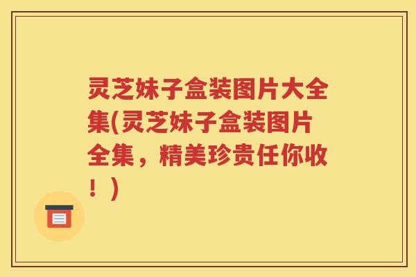 灵芝妹子盒装图片大全集(灵芝妹子盒装图片全集，精美珍贵任你收！)