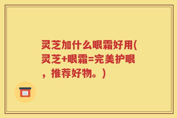 灵芝加什么眼霜好用(灵芝+眼霜=完美护眼，推荐好物。)