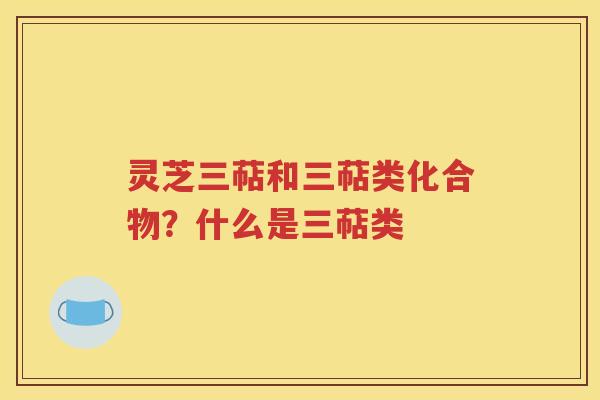 灵芝三萜和三萜类化合物？什么是三萜类