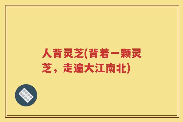 人背灵芝(背着一颗灵芝，走遍大江南北)