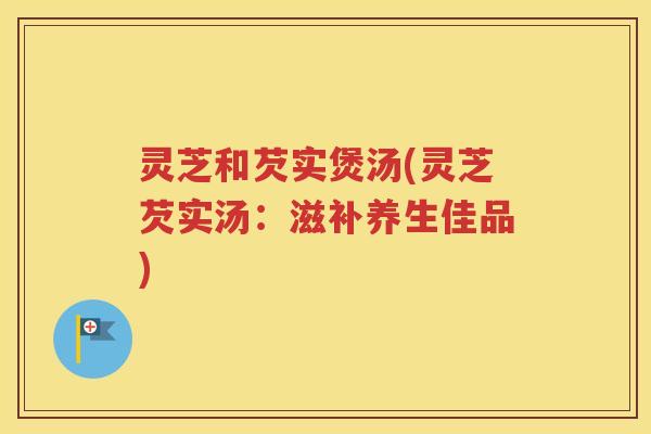 灵芝和芡实煲汤(灵芝芡实汤：滋补养生佳品)