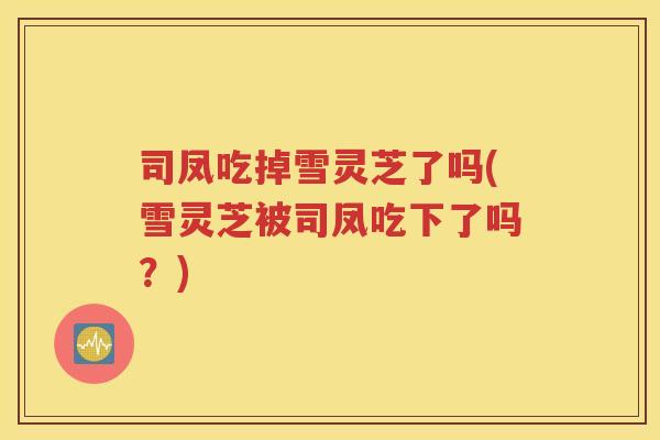 司凤吃掉雪灵芝了吗(雪灵芝被司凤吃下了吗？)