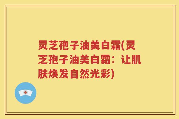 灵芝孢子油美白霜(灵芝孢子油美白霜：让肌肤焕发自然光彩)