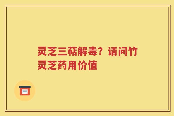 灵芝三萜解毒？请问竹灵芝药用价值