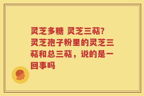 灵芝多糖 灵芝三萜？灵芝孢子粉里的灵芝三萜和总三萜，说的是一回事吗
