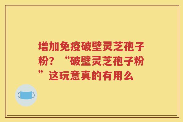 增加免疫破壁灵芝孢子粉？“破壁灵芝孢子粉”这玩意真的有用么