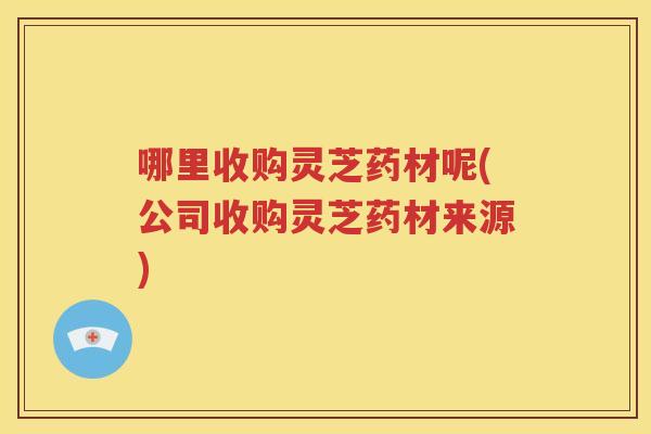 哪里收购灵芝药材呢(公司收购灵芝药材来源)