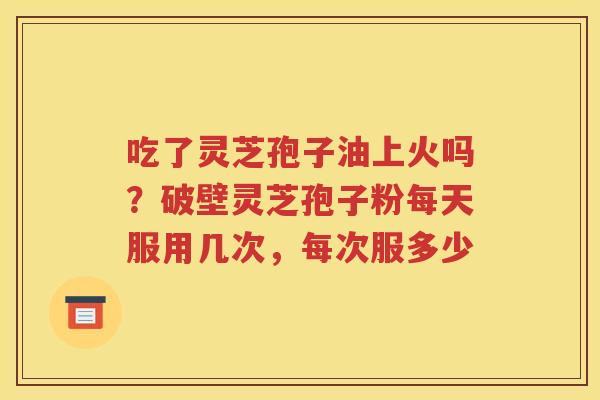 吃了灵芝孢子油上火吗？破壁灵芝孢子粉每天服用几次，每次服多少