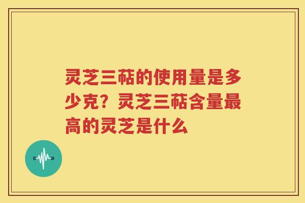 灵芝三萜的使用量是多少克？灵芝三萜含量最高的灵芝是什么