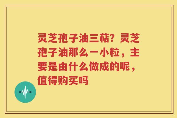 灵芝孢子油三萜？灵芝孢子油那么一小粒，主要是由什么做成的呢，值得购买吗