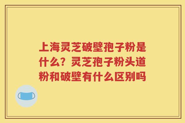 上海灵芝破壁孢子粉是什么？灵芝孢子粉头道粉和破壁有什么区别吗