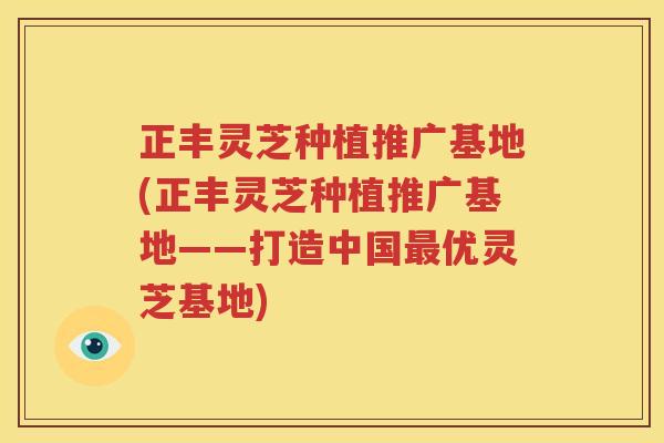 正丰灵芝种植推广基地(正丰灵芝种植推广基地——打造中国最优灵芝基地)