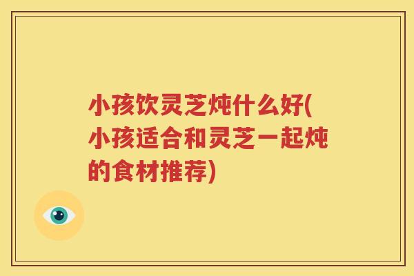 小孩饮灵芝炖什么好(小孩适合和灵芝一起炖的食材推荐)