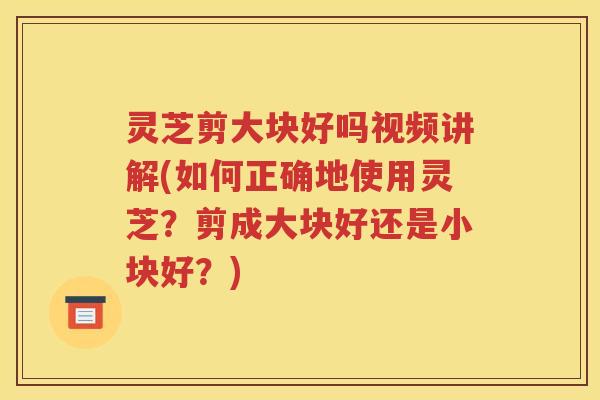 灵芝剪大块好吗视频讲解(如何正确地使用灵芝？剪成大块好还是小块好？)