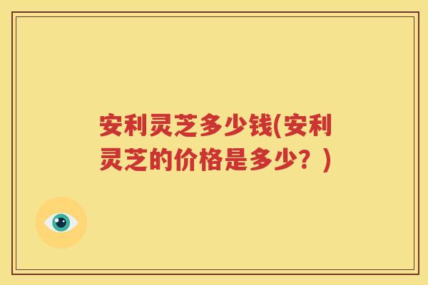安利灵芝多少钱(安利灵芝的价格是多少？)