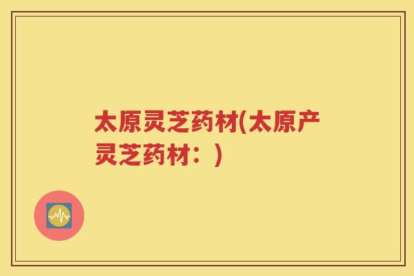 太原灵芝药材(太原产灵芝药材：)