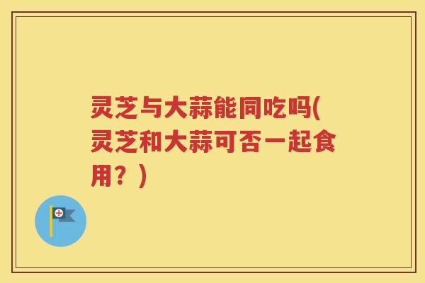灵芝与大蒜能同吃吗(灵芝和大蒜可否一起食用？)