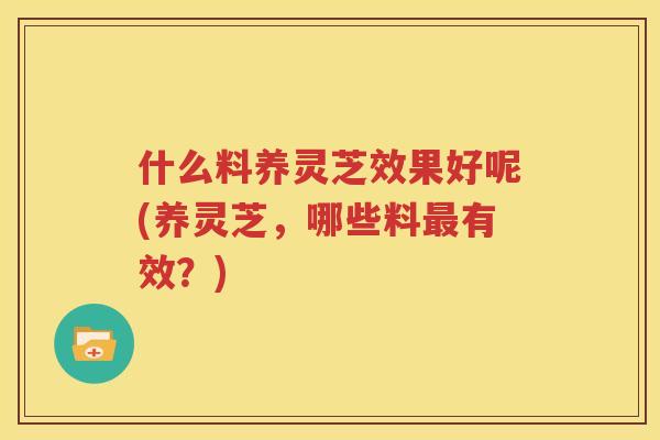 什么料养灵芝效果好呢(养灵芝，哪些料最有效？)