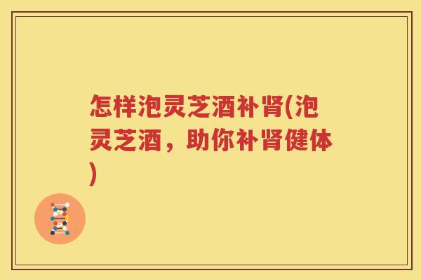 怎样泡灵芝酒补肾(泡灵芝酒，助你补肾健体)