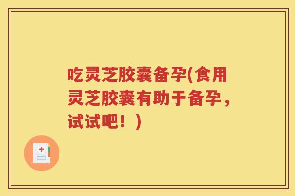 吃灵芝胶囊备孕(食用灵芝胶囊有助于备孕，试试吧！)