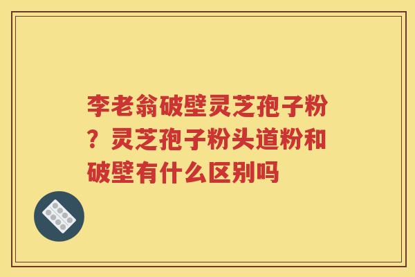 李老翁破壁灵芝孢子粉？灵芝孢子粉头道粉和破壁有什么区别吗