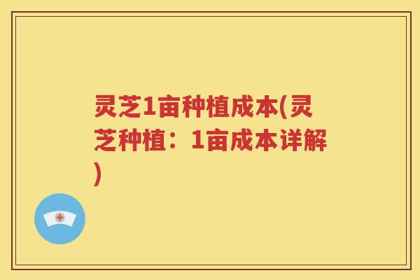 灵芝1亩种植成本(灵芝种植：1亩成本详解)