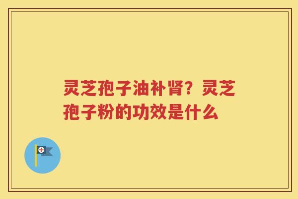 灵芝孢子油补肾？灵芝孢子粉的功效是什么