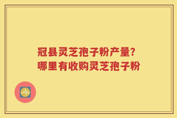 冠县灵芝孢子粉产量？哪里有收购灵芝孢子粉