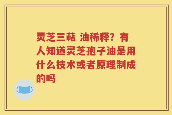 灵芝三萜 油稀释？有人知道灵芝孢子油是用什么技术或者原理制成的吗