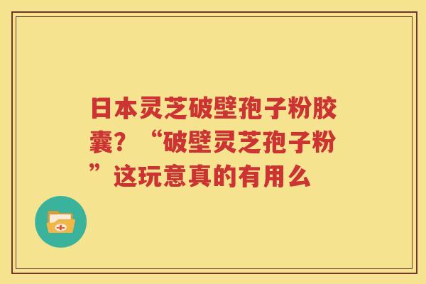 日本灵芝破壁孢子粉胶囊？“破壁灵芝孢子粉”这玩意真的有用么