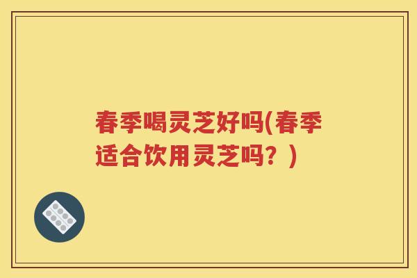 春季喝灵芝好吗(春季适合饮用灵芝吗？)