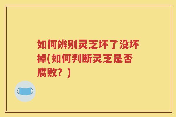 如何辨别灵芝坏了没坏掉(如何判断灵芝是否腐败？)