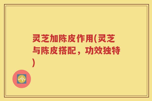 灵芝加陈皮作用(灵芝与陈皮搭配，功效独特)