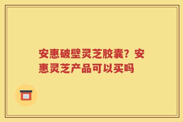 安惠破壁灵芝胶囊？安惠灵芝产品可以买吗