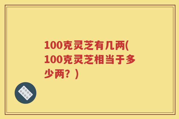 100克灵芝有几两(100克灵芝相当于多少两？)
