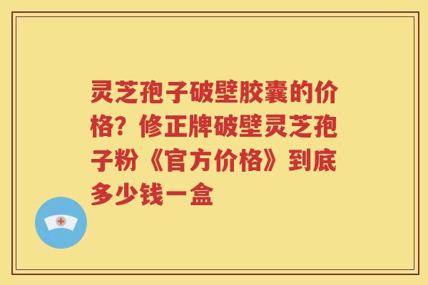 灵芝孢子破壁胶囊的价格？修正牌破壁灵芝孢子粉《官方价格》到底多少钱一盒