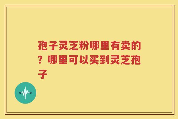 孢子灵芝粉哪里有卖的？哪里可以买到灵芝孢子