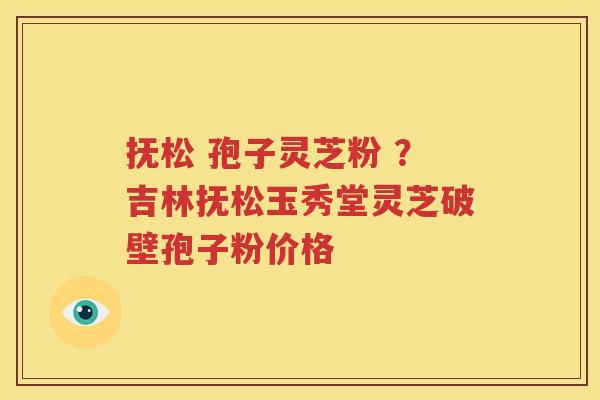 抚松 孢子灵芝粉 ？吉林抚松玉秀堂灵芝破壁孢子粉价格