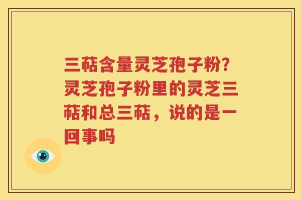 三萜含量灵芝孢子粉？灵芝孢子粉里的灵芝三萜和总三萜，说的是一回事吗
