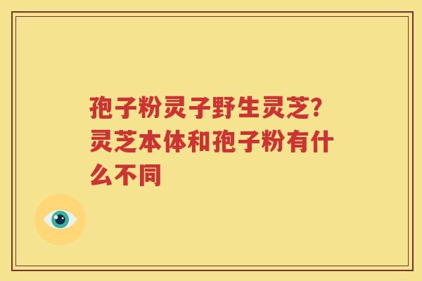 孢子粉灵子野生灵芝？灵芝本体和孢子粉有什么不同