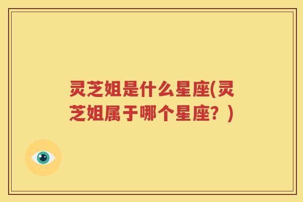 灵芝姐是什么星座(灵芝姐属于哪个星座？)
