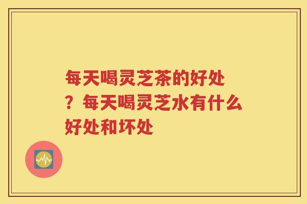 每天喝灵芝茶的好处 ？每天喝灵芝水有什么好处和坏处