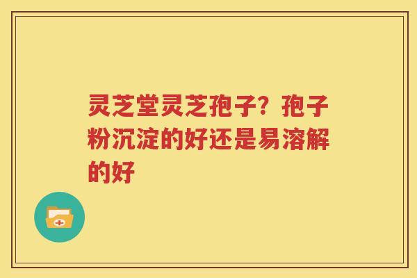 灵芝堂灵芝孢子？孢子粉沉淀的好还是易溶解的好