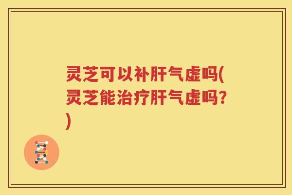 灵芝可以补肝气虚吗(灵芝能治疗肝气虚吗？)