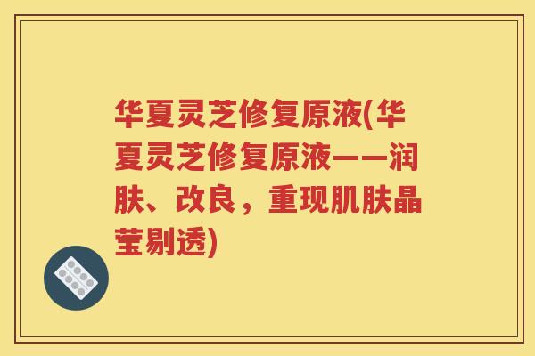 华夏灵芝修复原液(华夏灵芝修复原液——润肤、改良，重现肌肤晶莹剔透)