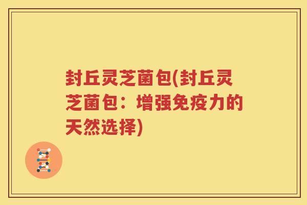 封丘灵芝菌包(封丘灵芝菌包：增强免疫力的天然选择)