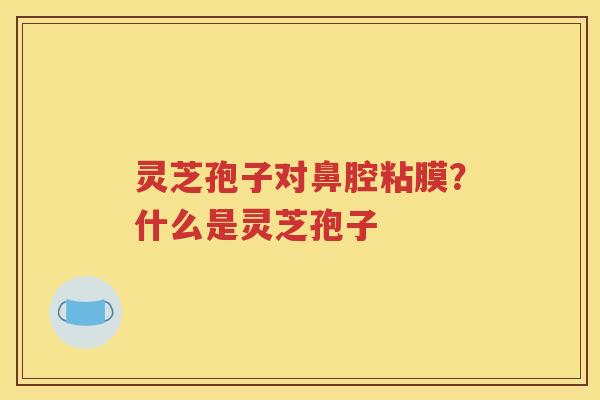 灵芝孢子对鼻腔粘膜？什么是灵芝孢子