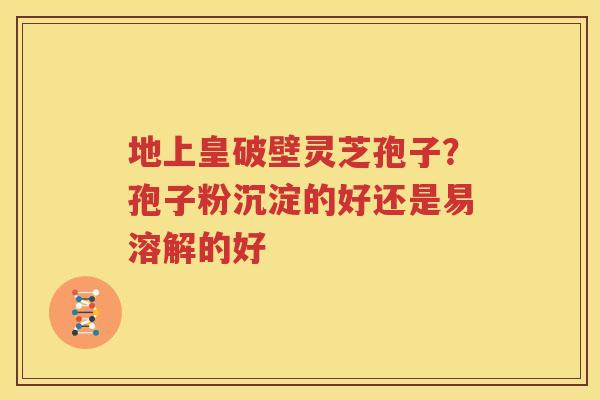 地上皇破壁灵芝孢子？孢子粉沉淀的好还是易溶解的好