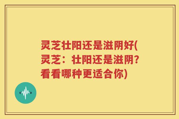 灵芝壮阳还是滋阴好(灵芝：壮阳还是滋阴？看看哪种更适合你)