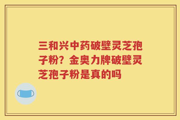 三和兴中药破壁灵芝孢子粉？金奥力牌破壁灵芝孢子粉是真的吗